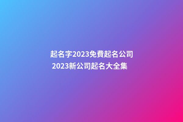 起名字2023免費起名公司 2023新公司起名大全集